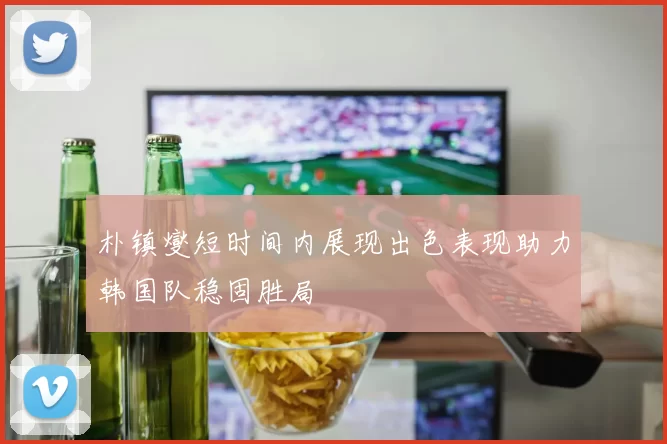 朴镇燮短时间内展现出色表现助力韩国队稳固胜局