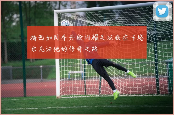 梅西如同乔丹般闪耀足坛我在卡塔尔见证他的传奇之路